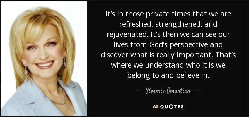 It’s in those private times that we are refreshed, strengthened, and rejuvenated. It’s then we can see our lives from God’s perspective and discover what is really important. That’s where we understand who it is we belong to and believe in. - Stormie Omartian