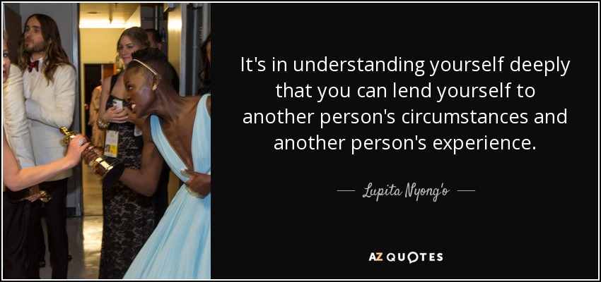 It's in understanding yourself deeply that you can lend yourself to another person's circumstances and another person's experience. - Lupita Nyong'o