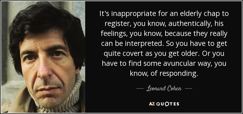 It's inappropriate for an elderly chap to register, you know, authentically, his feelings, you know, because they really can be interpreted. So you have to get quite covert as you get older. Or you have to find some avuncular way, you know, of responding. - Leonard Cohen