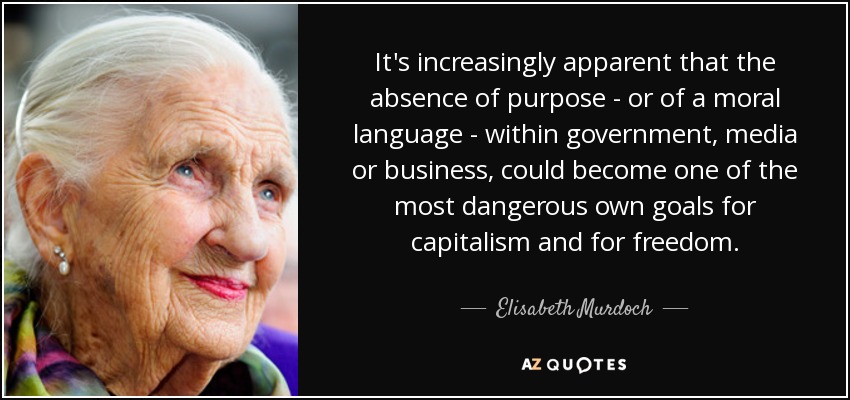 It's increasingly apparent that the absence of purpose - or of a moral language - within government, media or business, could become one of the most dangerous own goals for capitalism and for freedom. - Elisabeth Murdoch