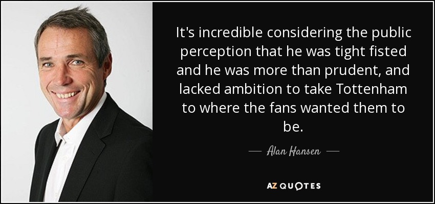It's incredible considering the public perception that he was tight fisted and he was more than prudent, and lacked ambition to take Tottenham to where the fans wanted them to be. - Alan Hansen