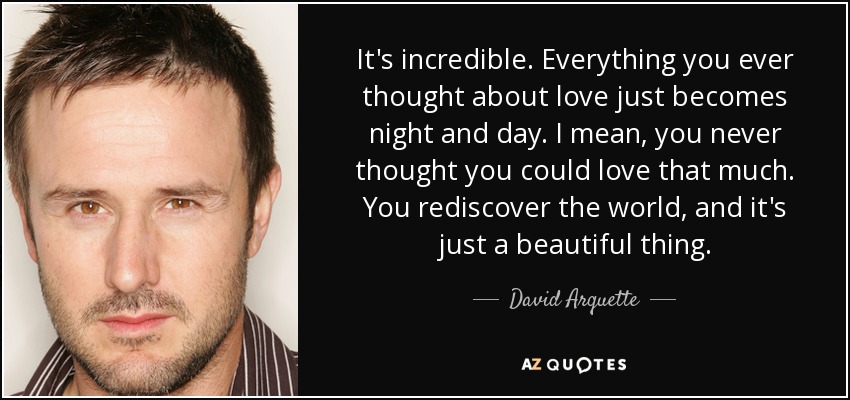 It's incredible. Everything you ever thought about love just becomes night and day. I mean, you never thought you could love that much. You rediscover the world, and it's just a beautiful thing. - David Arquette