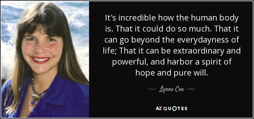 It's incredible how the human body is. That it could do so much. That it can go beyond the everydayness of life; That it can be extraordinary and powerful, and harbor a spirit of hope and pure will. - Lynne Cox