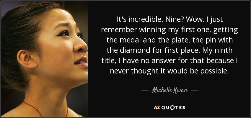 It's incredible. Nine? Wow. I just remember winning my first one, getting the medal and the plate, the pin with the diamond for first place. My ninth title, I have no answer for that because I never thought it would be possible. - Michelle Kwan