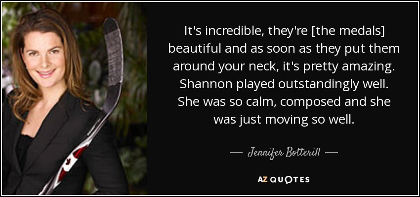 It's incredible, they're [the medals] beautiful and as soon as they put them around your neck, it's pretty amazing. Shannon played outstandingly well. She was so calm, composed and she was just moving so well. - Jennifer Botterill