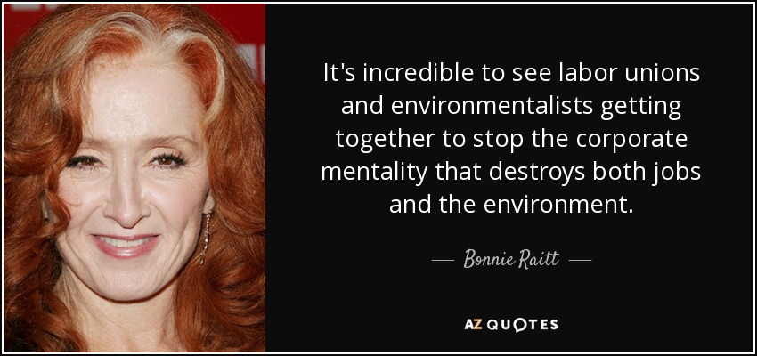 It's incredible to see labor unions and environmentalists getting together to stop the corporate mentality that destroys both jobs and the environment. - Bonnie Raitt