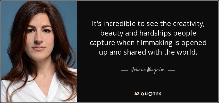 It's incredible to see the creativity, beauty and hardships people capture when filmmaking is opened up and shared with the world. - Jehane Noujaim
