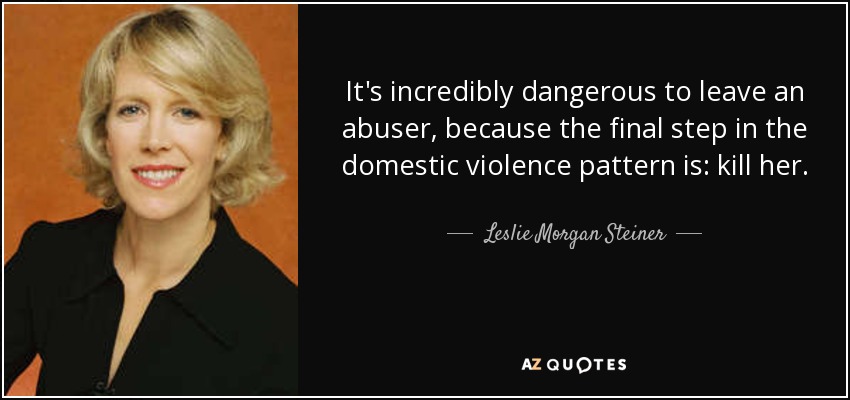 It's incredibly dangerous to leave an abuser, because the final step in the domestic violence pattern is: kill her. - Leslie Morgan Steiner