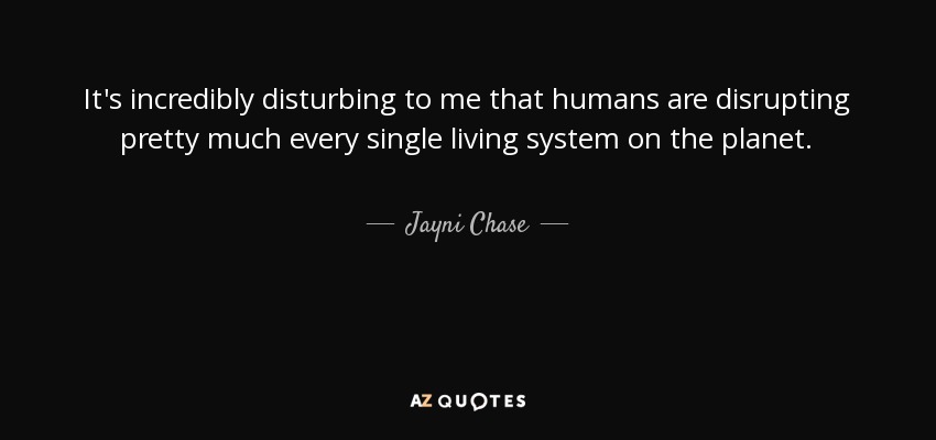 It's incredibly disturbing to me that humans are disrupting pretty much every single living system on the planet. - Jayni Chase