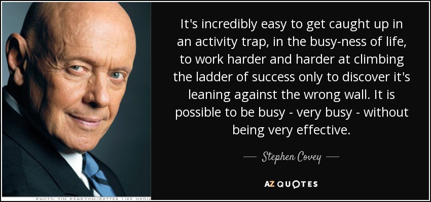 It's incredibly easy to get caught up in an activity trap, in the busy-ness of life, to work harder and harder at climbing the ladder of success only to discover it's leaning against the wrong wall. It is possible to be busy - very busy - without being very effective. - Stephen Covey