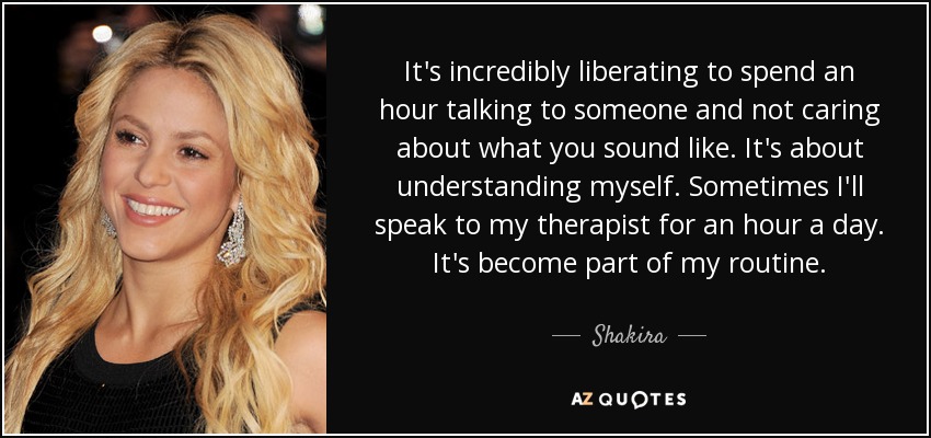 It's incredibly liberating to spend an hour talking to someone and not caring about what you sound like. It's about understanding myself. Sometimes I'll speak to my therapist for an hour a day. It's become part of my routine. - Shakira