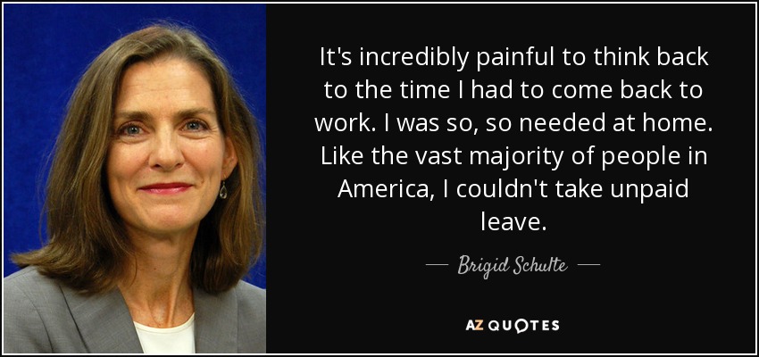 It's incredibly painful to think back to the time I had to come back to work. I was so, so needed at home. Like the vast majority of people in America, I couldn't take unpaid leave. - Brigid Schulte