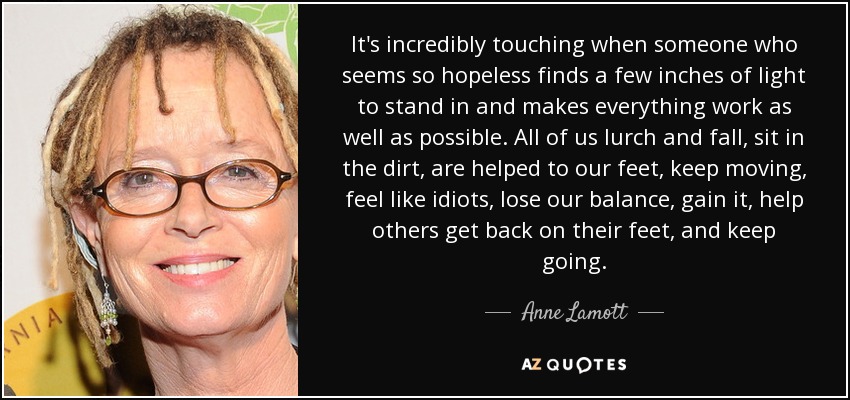 It's incredibly touching when someone who seems so hopeless finds a few inches of light to stand in and makes everything work as well as possible. All of us lurch and fall, sit in the dirt, are helped to our feet, keep moving, feel like idiots, lose our balance, gain it, help others get back on their feet, and keep going. - Anne Lamott