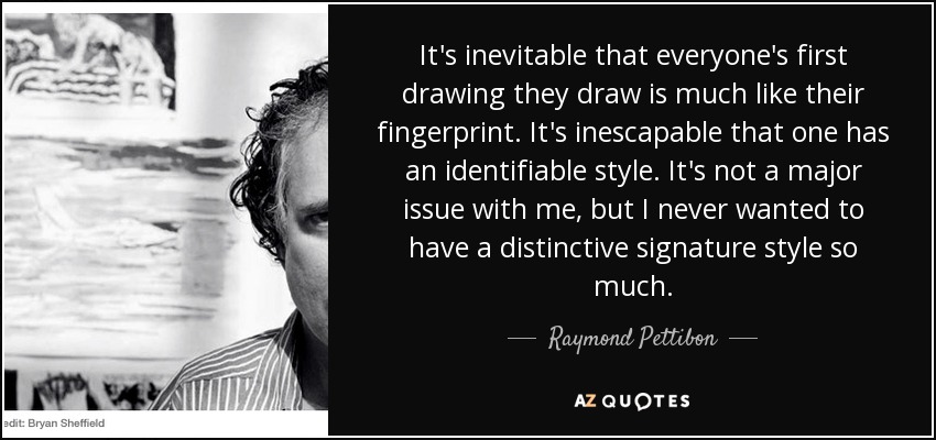 It's inevitable that everyone's first drawing they draw is much like their fingerprint. It's inescapable that one has an identifiable style. It's not a major issue with me, but I never wanted to have a distinctive signature style so much. - Raymond Pettibon