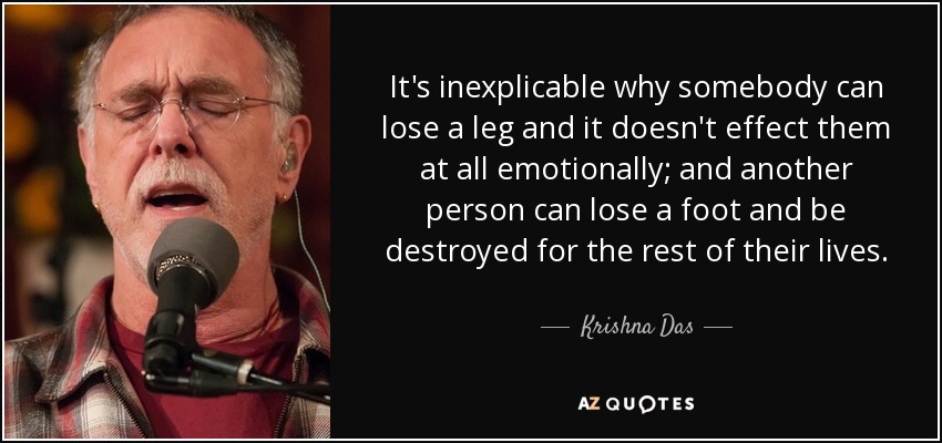 It's inexplicable why somebody can lose a leg and it doesn't effect them at all emotionally; and another person can lose a foot and be destroyed for the rest of their lives. - Krishna Das