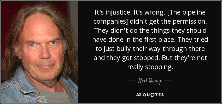 It's injustice. It's wrong. [The pipeline companies] didn't get the permission. They didn't do the things they should have done in the first place. They tried to just bully their way through there and they got stopped. But they're not really stopping. - Neil Young