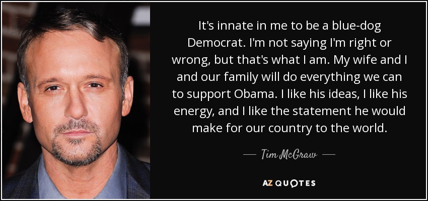 It's innate in me to be a blue-dog Democrat. I'm not saying I'm right or wrong, but that's what I am. My wife and I and our family will do everything we can to support Obama. I like his ideas, I like his energy, and I like the statement he would make for our country to the world. - Tim McGraw