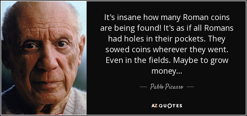 It's insane how many Roman coins are being found! It's as if all Romans had holes in their pockets. They sowed coins wherever they went. Even in the fields. Maybe to grow money . . . - Pablo Picasso