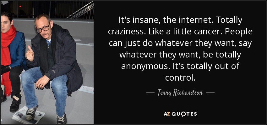It's insane, the internet. Totally craziness. Like a little cancer. People can just do whatever they want, say whatever they want, be totally anonymous. It's totally out of control. - Terry Richardson