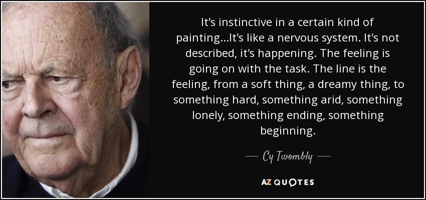 It's instinctive in a certain kind of painting...It's like a nervous system. It's not described, it's happening. The feeling is going on with the task. The line is the feeling, from a soft thing, a dreamy thing, to something hard, something arid, something lonely, something ending, something beginning. - Cy Twombly