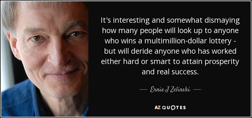 It's interesting and somewhat dismaying how many people will look up to anyone who wins a multimillion-dollar lottery - but will deride anyone who has worked either hard or smart to attain prosperity and real success. - Ernie J Zelinski
