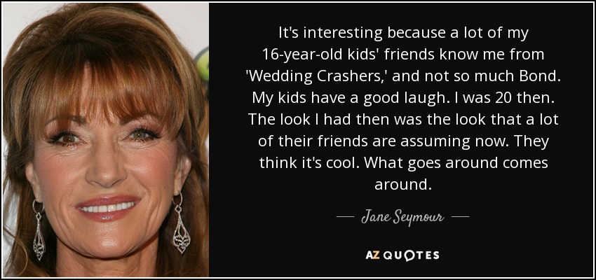 It's interesting because a lot of my 16-year-old kids' friends know me from 'Wedding Crashers,' and not so much Bond. My kids have a good laugh. I was 20 then. The look I had then was the look that a lot of their friends are assuming now. They think it's cool. What goes around comes around. - Jane Seymour