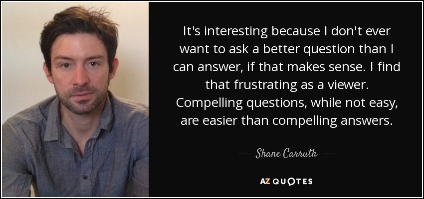 It's interesting because I don't ever want to ask a better question than I can answer, if that makes sense. I find that frustrating as a viewer. Compelling questions, while not easy, are easier than compelling answers. - Shane Carruth