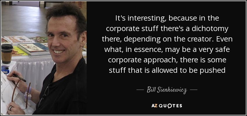 It's interesting, because in the corporate stuff there's a dichotomy there, depending on the creator. Even what, in essence, may be a very safe corporate approach, there is some stuff that is allowed to be pushed - Bill Sienkiewicz