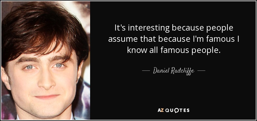 It's interesting because people assume that because I'm famous I know all famous people. - Daniel Radcliffe