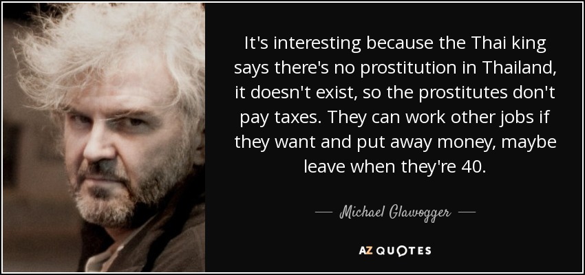 It's interesting because the Thai king says there's no prostitution in Thailand, it doesn't exist, so the prostitutes don't pay taxes. They can work other jobs if they want and put away money, maybe leave when they're 40. - Michael Glawogger