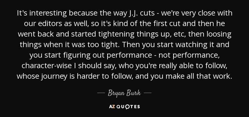 It's interesting because the way J.J. cuts - we're very close with our editors as well, so it's kind of the first cut and then he went back and started tightening things up, etc, then loosing things when it was too tight. Then you start watching it and you start figuring out performance - not performance, character-wise I should say, who you're really able to follow, whose journey is harder to follow, and you make all that work. - Bryan Burk