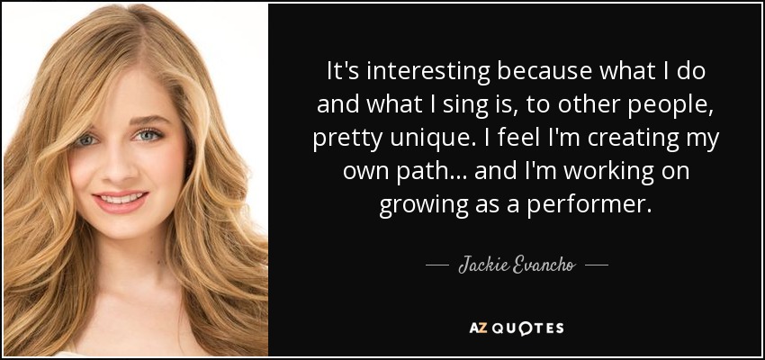 It's interesting because what I do and what I sing is, to other people, pretty unique. I feel I'm creating my own path... and I'm working on growing as a performer. - Jackie Evancho