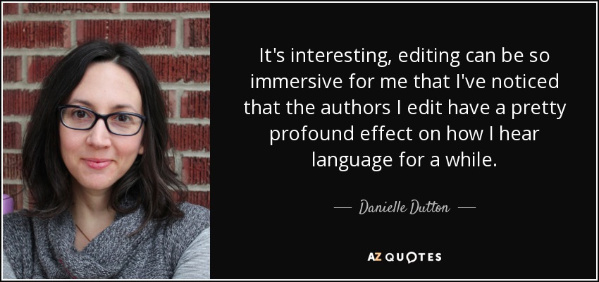 It's interesting, editing can be so immersive for me that I've noticed that the authors I edit have a pretty profound effect on how I hear language for a while. - Danielle Dutton