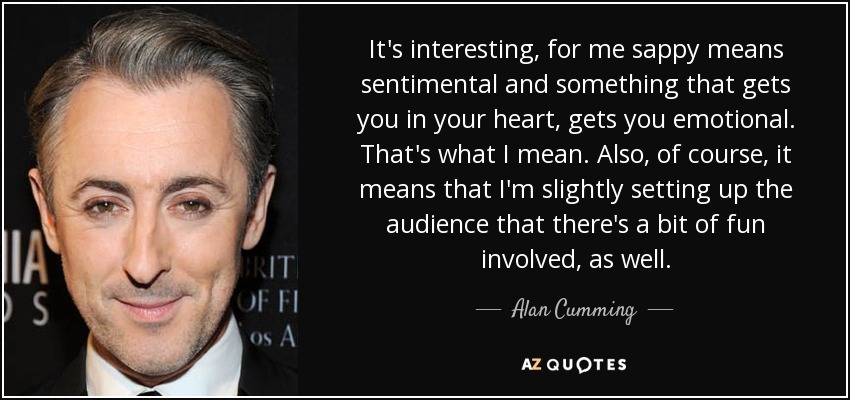It's interesting, for me sappy means sentimental and something that gets you in your heart, gets you emotional. That's what I mean. Also, of course, it means that I'm slightly setting up the audience that there's a bit of fun involved, as well. - Alan Cumming