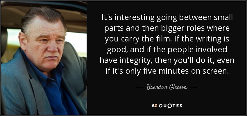 It's interesting going between small parts and then bigger roles where you carry the film. If the writing is good, and if the people involved have integrity, then you'll do it, even if it's only five minutes on screen. - Brendan Gleeson