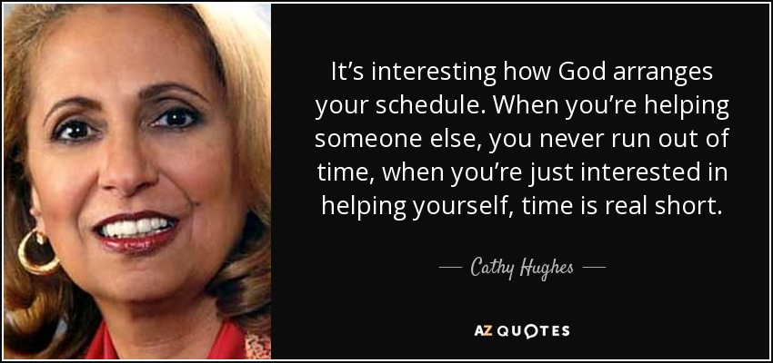 It’s interesting how God arranges your schedule. When you’re helping someone else, you never run out of time, when you’re just interested in helping yourself, time is real short. - Cathy Hughes