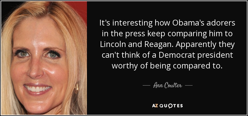 It's interesting how Obama's adorers in the press keep comparing him to Lincoln and Reagan. Apparently they can't think of a Democrat president worthy of being compared to. - Ann Coulter