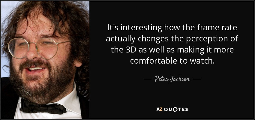 It's interesting how the frame rate actually changes the perception of the 3D as well as making it more comfortable to watch. - Peter Jackson