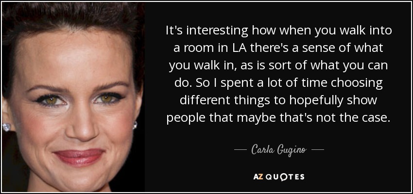 It's interesting how when you walk into a room in LA there's a sense of what you walk in, as is sort of what you can do. So I spent a lot of time choosing different things to hopefully show people that maybe that's not the case. - Carla Gugino