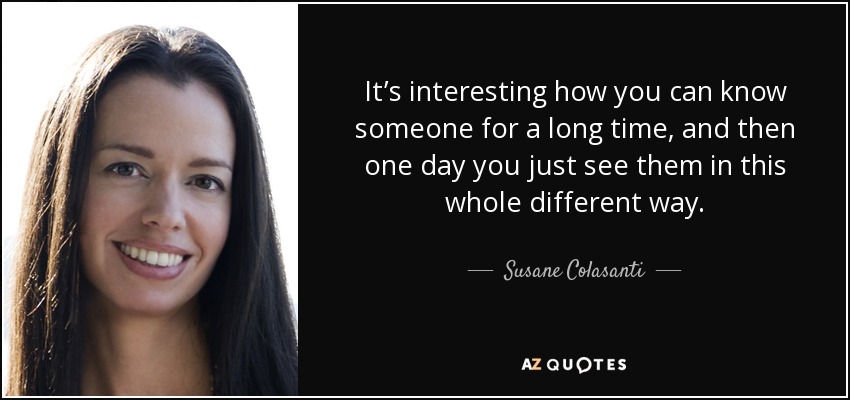 It’s interesting how you can know someone for a long time, and then one day you just see them in this whole different way. - Susane Colasanti