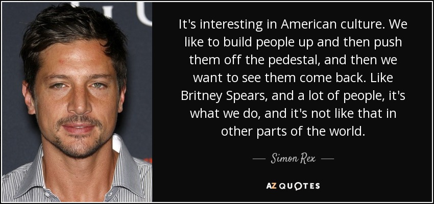 It's interesting in American culture. We like to build people up and then push them off the pedestal, and then we want to see them come back. Like Britney Spears, and a lot of people, it's what we do, and it's not like that in other parts of the world. - Simon Rex