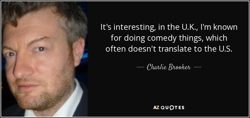 It's interesting, in the U.K., I'm known for doing comedy things, which often doesn't translate to the U.S. - Charlie Brooker