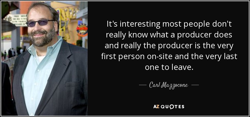 It's interesting most people don't really know what a producer does and really the producer is the very first person on-site and the very last one to leave. - Carl Mazzocone