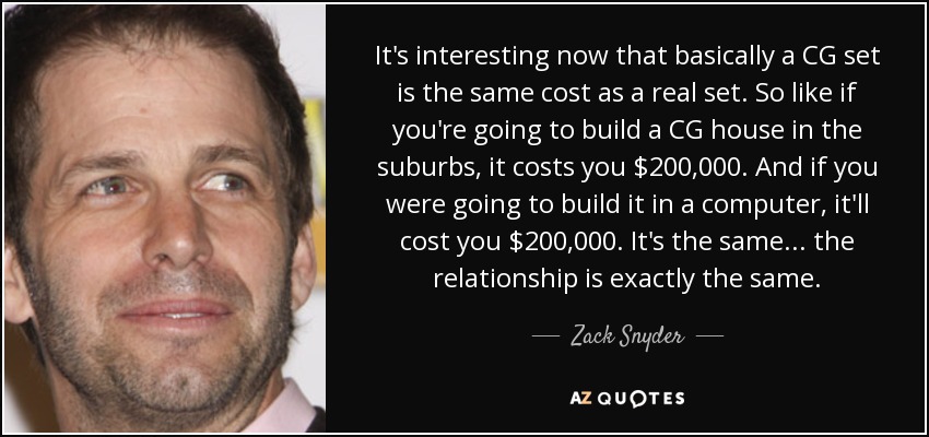 It's interesting now that basically a CG set is the same cost as a real set. So like if you're going to build a CG house in the suburbs, it costs you $200,000. And if you were going to build it in a computer, it'll cost you $200,000. It's the same... the relationship is exactly the same. - Zack Snyder