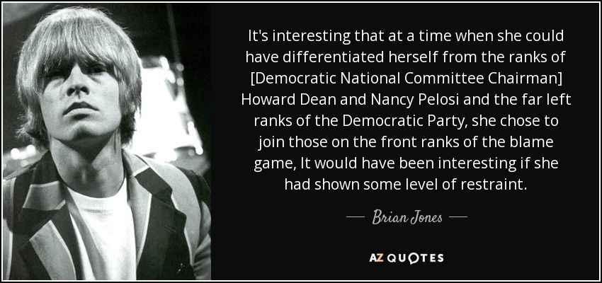 It's interesting that at a time when she could have differentiated herself from the ranks of [Democratic National Committee Chairman] Howard Dean and Nancy Pelosi and the far left ranks of the Democratic Party, she chose to join those on the front ranks of the blame game, It would have been interesting if she had shown some level of restraint. - Brian Jones