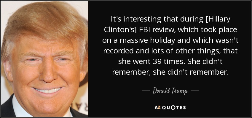 It's interesting that during [Hillary Clinton's] FBI review, which took place on a massive holiday and which wasn't recorded and lots of other things, that she went 39 times. She didn't remember, she didn't remember. - Donald Trump