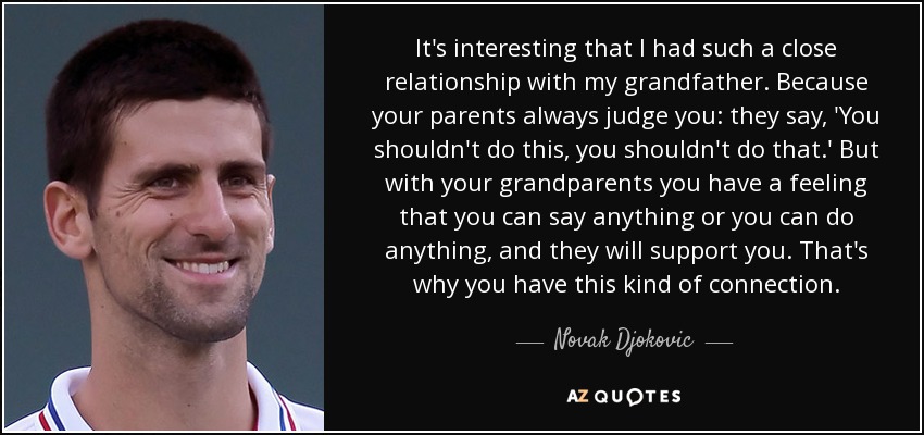 It's interesting that I had such a close relationship with my grandfather. Because your parents always judge you: they say, 'You shouldn't do this, you shouldn't do that.' But with your grandparents you have a feeling that you can say anything or you can do anything, and they will support you. That's why you have this kind of connection. - Novak Djokovic