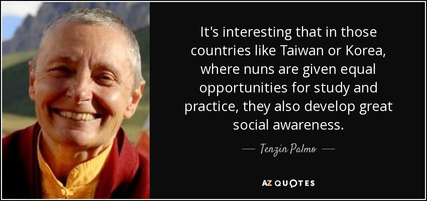 It's interesting that in those countries like Taiwan or Korea, where nuns are given equal opportunities for study and practice, they also develop great social awareness. - Tenzin Palmo