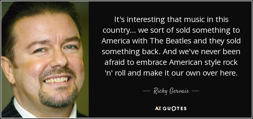 It's interesting that music in this country... we sort of sold something to America with The Beatles and they sold something back. And we've never been afraid to embrace American style rock 'n' roll and make it our own over here. - Ricky Gervais