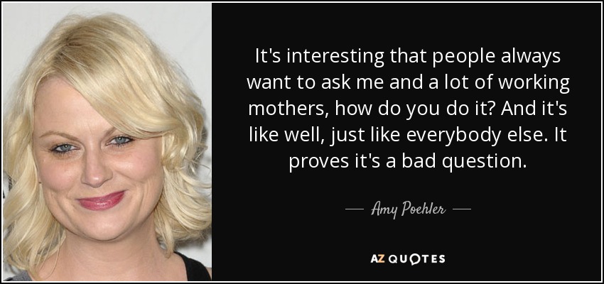 It's interesting that people always want to ask me and a lot of working mothers, how do you do it? And it's like well, just like everybody else. It proves it's a bad question. - Amy Poehler